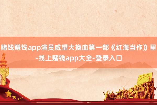 赌钱赚钱app演员威望大换血第一部《红海当作》里-线上赌钱app大全-登录入口