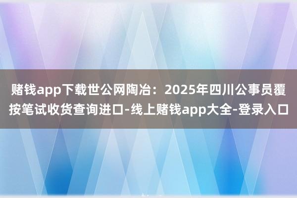 赌钱app下载世公网陶冶：2025年四川公事员覆按笔试收货查询进口-线上赌钱app大全-登录入口