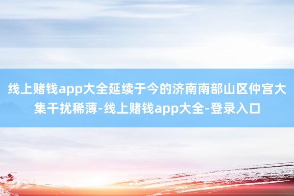 线上赌钱app大全延续于今的济南南部山区仲宫大集干扰稀薄-线上赌钱app大全-登录入口