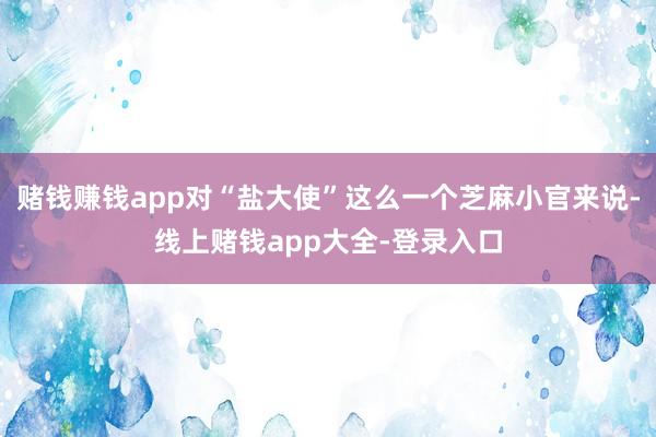 赌钱赚钱app对“盐大使”这么一个芝麻小官来说-线上赌钱app大全-登录入口