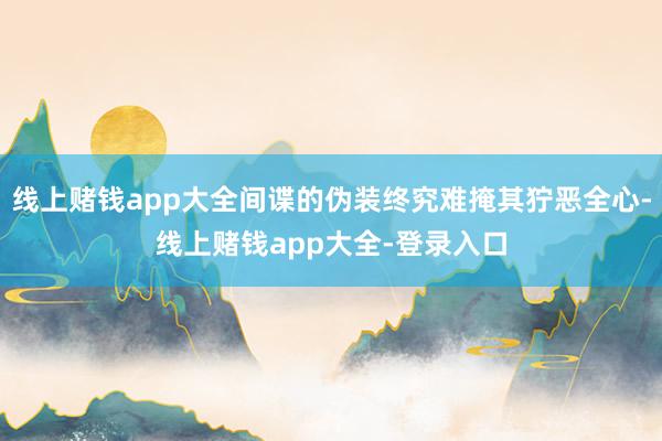线上赌钱app大全间谍的伪装终究难掩其狞恶全心-线上赌钱app大全-登录入口