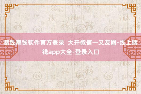 赌钱赚钱软件官方登录  大开微信一又友圈-线上赌钱app大全-登录入口