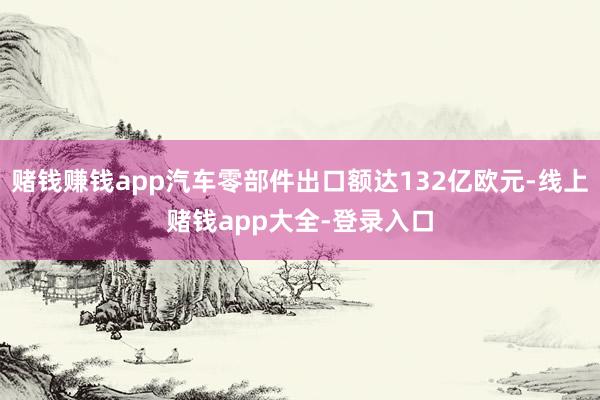 赌钱赚钱app汽车零部件出口额达132亿欧元-线上赌钱app大全-登录入口
