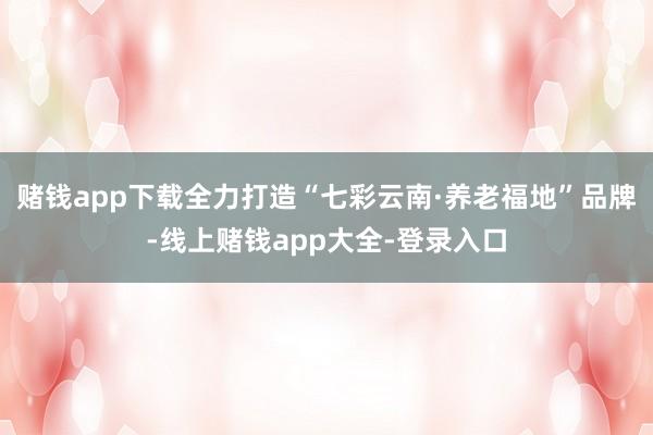 赌钱app下载全力打造“七彩云南·养老福地”品牌-线上赌钱app大全-登录入口