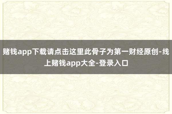 赌钱app下载请点击这里此骨子为第一财经原创-线上赌钱app大全-登录入口