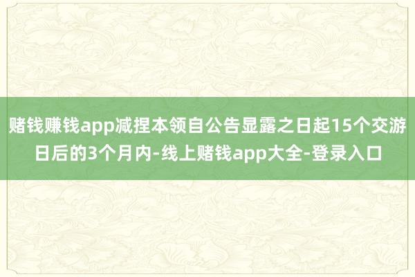 赌钱赚钱app减捏本领自公告显露之日起15个交游日后的3个月内-线上赌钱app大全-登录入口