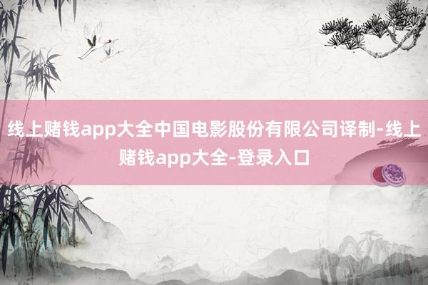 线上赌钱app大全中国电影股份有限公司译制-线上赌钱app大全-登录入口