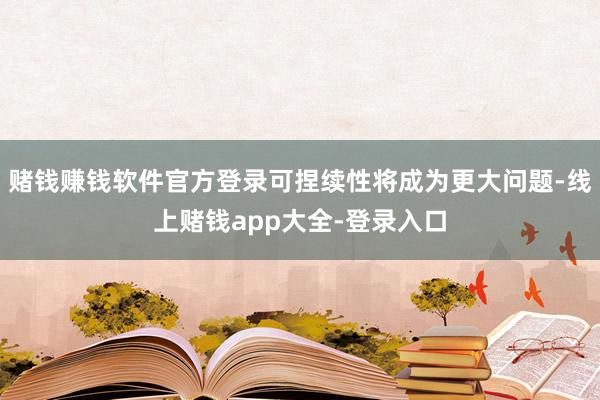 赌钱赚钱软件官方登录可捏续性将成为更大问题-线上赌钱app大全-登录入口