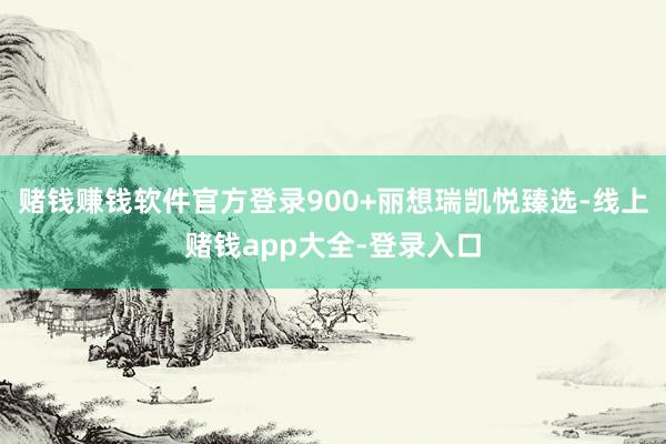 赌钱赚钱软件官方登录900+丽想瑞凯悦臻选-线上赌钱app大全-登录入口