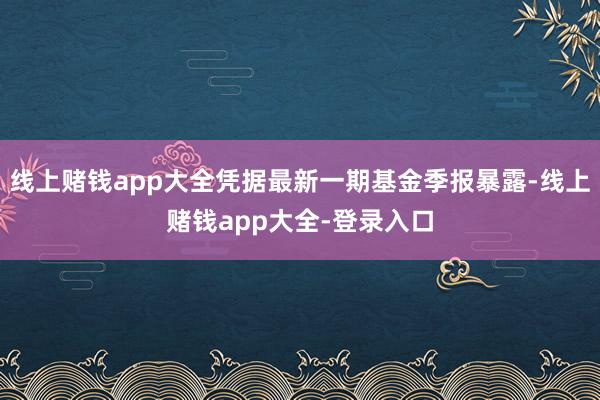 线上赌钱app大全凭据最新一期基金季报暴露-线上赌钱app大全-登录入口