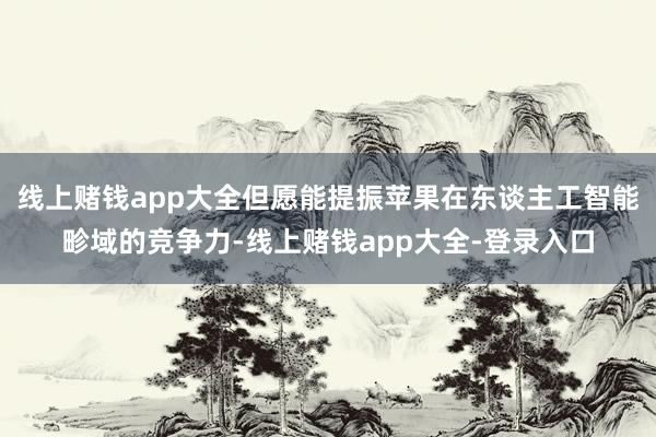 线上赌钱app大全但愿能提振苹果在东谈主工智能畛域的竞争力-线上赌钱app大全-登录入口
