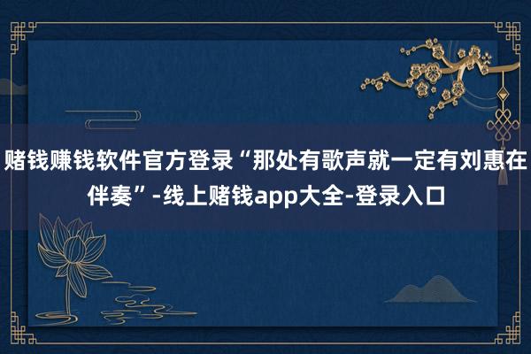 赌钱赚钱软件官方登录“那处有歌声就一定有刘惠在伴奏”-线上赌钱app大全-登录入口