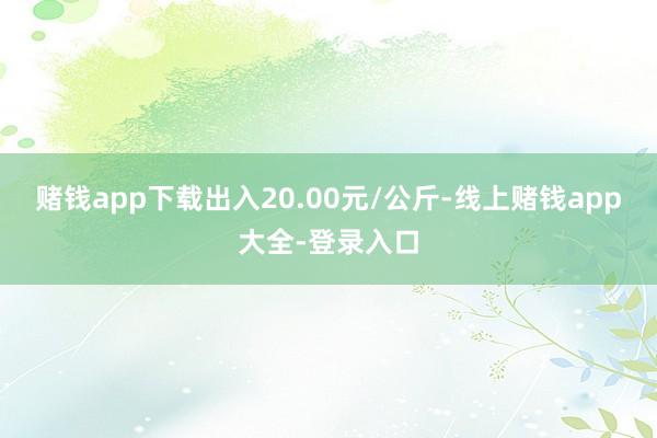赌钱app下载出入20.00元/公斤-线上赌钱app大全-登录入口