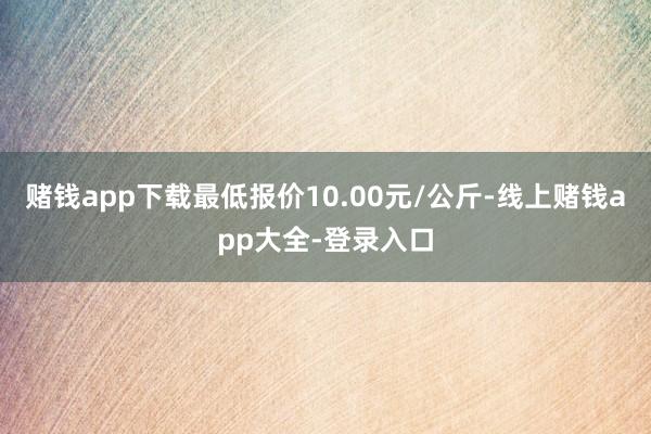 赌钱app下载最低报价10.00元/公斤-线上赌钱app大全-登录入口