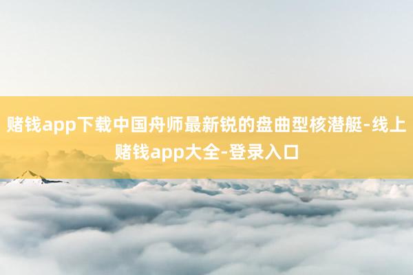 赌钱app下载中国舟师最新锐的盘曲型核潜艇-线上赌钱app大全-登录入口