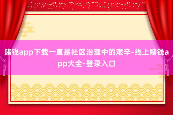 赌钱app下载一直是社区治理中的艰辛-线上赌钱app大全-登录入口