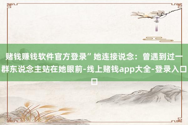 赌钱赚钱软件官方登录”　　她连接说念：曾遇到过一群东说念主站在她眼前-线上赌钱app大全-登录入口