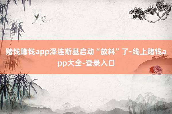 赌钱赚钱app泽连斯基启动“放料”了-线上赌钱app大全-登录入口
