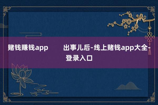 赌钱赚钱app        出事儿后-线上赌钱app大全-登录入口