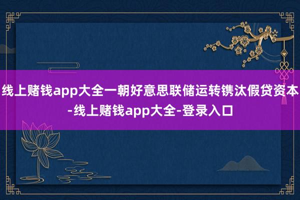线上赌钱app大全一朝好意思联储运转镌汰假贷资本-线上赌钱app大全-登录入口