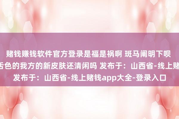 赌钱赚钱软件官方登录是福是祸啊 斑马阐明下呗 为啥你的条纹不是口舌色的我方的新皮肤还清闲吗 发布于：山西省-线上赌钱app大全-登录入口