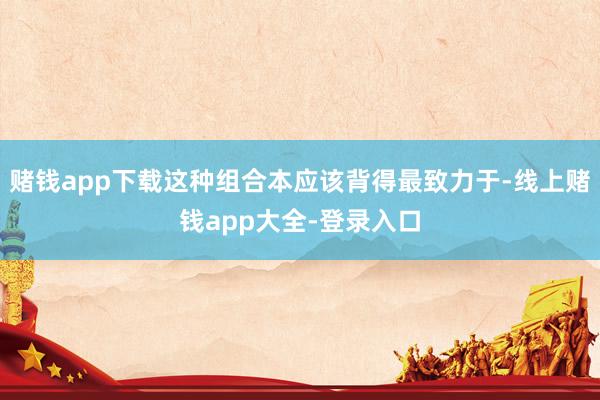 赌钱app下载这种组合本应该背得最致力于-线上赌钱app大全-登录入口