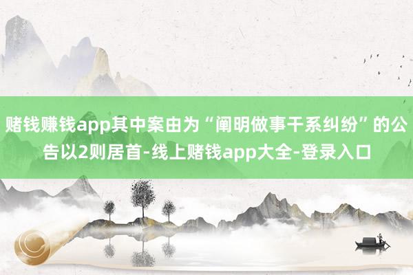 赌钱赚钱app其中案由为“阐明做事干系纠纷”的公告以2则居首-线上赌钱app大全-登录入口
