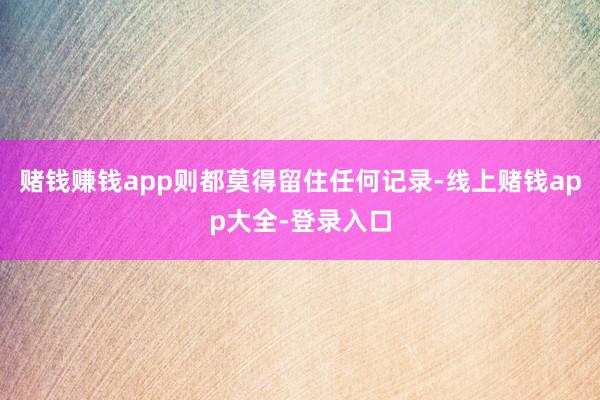 赌钱赚钱app则都莫得留住任何记录-线上赌钱app大全-登录入口