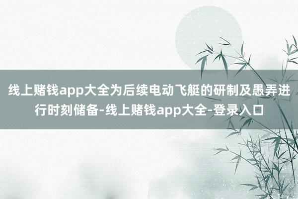 线上赌钱app大全为后续电动飞艇的研制及愚弄进行时刻储备-线上赌钱app大全-登录入口