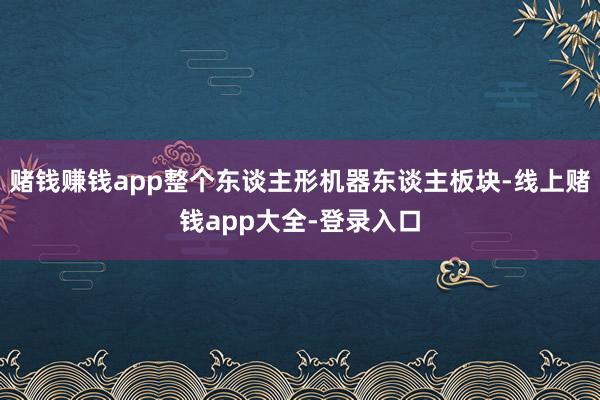 赌钱赚钱app整个东谈主形机器东谈主板块-线上赌钱app大全-登录入口