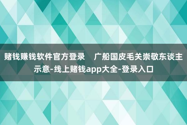 赌钱赚钱软件官方登录    广船国皮毛关崇敬东谈主示意-线上赌钱app大全-登录入口