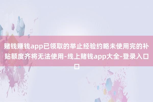 赌钱赚钱app已领取的举止经验约略未使用完的补贴额度齐将无法使用-线上赌钱app大全-登录入口