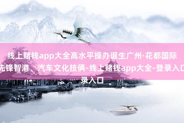 线上赌钱app大全高水平操办诞生广州·花都国际先锋智港、汽车文化技俩-线上赌钱app大全-登录入口