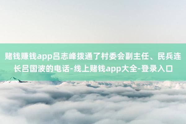 赌钱赚钱app吕志峰拨通了村委会副主任、民兵连长吕国波的电话-线上赌钱app大全-登录入口