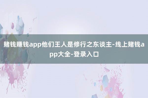 赌钱赚钱app他们王人是修行之东谈主-线上赌钱app大全-登录入口