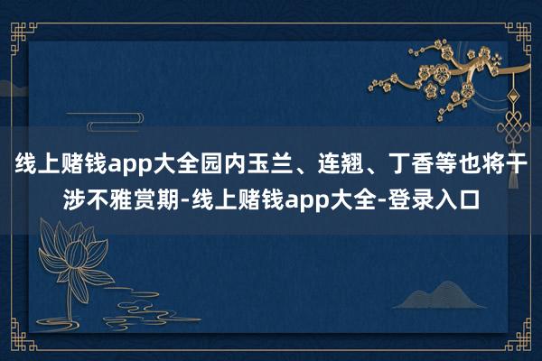 线上赌钱app大全园内玉兰、连翘、丁香等也将干涉不雅赏期-线上赌钱app大全-登录入口