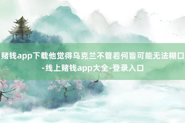 赌钱app下载他觉得乌克兰不管若何皆可能无法糊口-线上赌钱app大全-登录入口