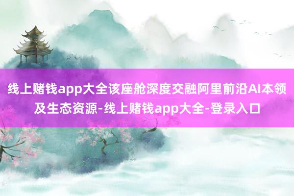 线上赌钱app大全该座舱深度交融阿里前沿AI本领及生态资源-线上赌钱app大全-登录入口