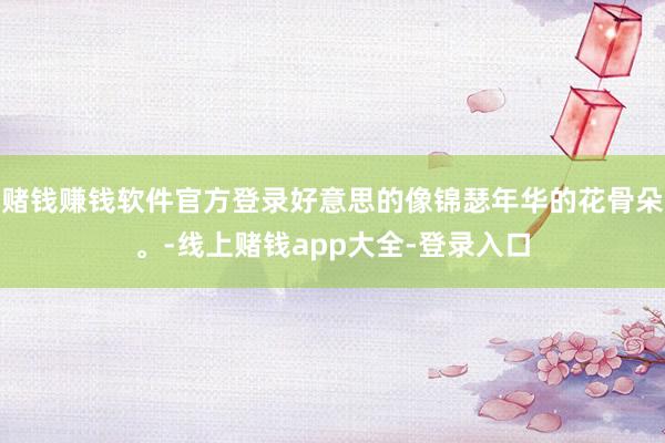 赌钱赚钱软件官方登录好意思的像锦瑟年华的花骨朵。-线上赌钱app大全-登录入口