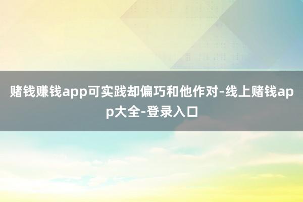 赌钱赚钱app可实践却偏巧和他作对-线上赌钱app大全-登录入口