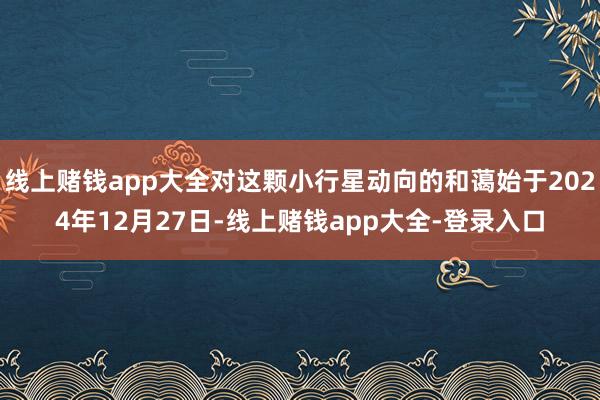 线上赌钱app大全对这颗小行星动向的和蔼始于2024年12月27日-线上赌钱app大全-登录入口