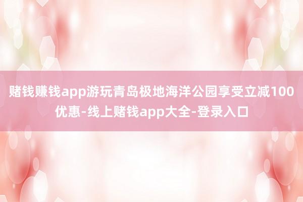 赌钱赚钱app游玩青岛极地海洋公园享受立减100优惠-线上赌钱app大全-登录入口