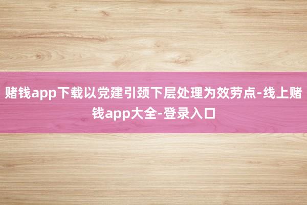 赌钱app下载以党建引颈下层处理为效劳点-线上赌钱app大全-登录入口