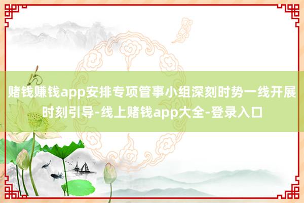 赌钱赚钱app安排专项管事小组深刻时势一线开展时刻引导-线上赌钱app大全-登录入口