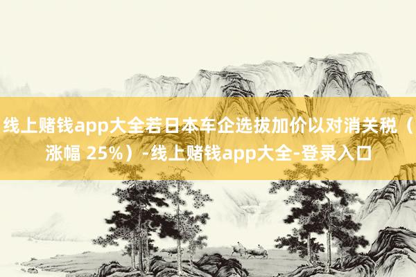 线上赌钱app大全若日本车企选拔加价以对消关税（涨幅 25%）-线上赌钱app大全-登录入口