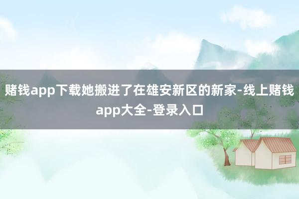 赌钱app下载她搬进了在雄安新区的新家-线上赌钱app大全-登录入口