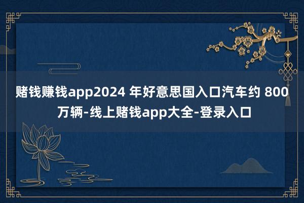 赌钱赚钱app2024 年好意思国入口汽车约 800 万辆-线上赌钱app大全-登录入口