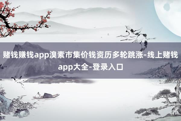 赌钱赚钱app溴素市集价钱资历多轮跳涨-线上赌钱app大全-登录入口