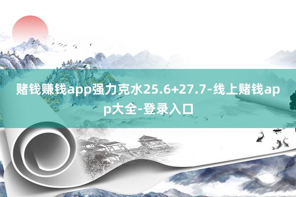 赌钱赚钱app强力克水25.6+27.7-线上赌钱app大全-登录入口