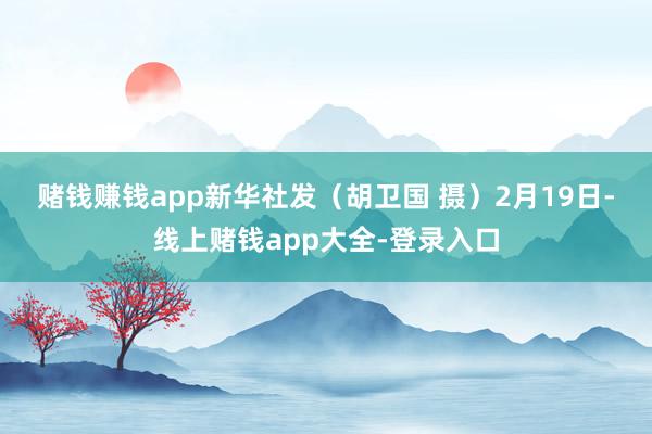 赌钱赚钱app　　新华社发（胡卫国 摄）　　2月19日-线上赌钱app大全-登录入口